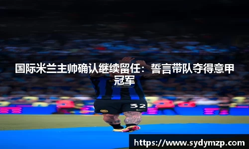 国际米兰主帅确认继续留任：誓言带队夺得意甲冠军