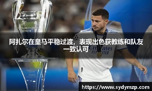 阿扎尔在皇马平稳过渡，表现出色获教练和队友一致认可