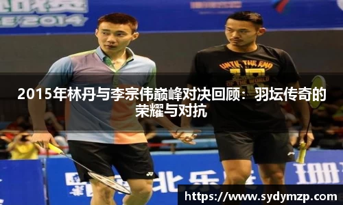 2015年林丹与李宗伟巅峰对决回顾：羽坛传奇的荣耀与对抗
