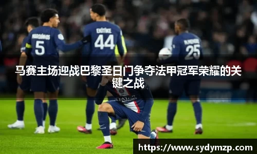 马赛主场迎战巴黎圣日门争夺法甲冠军荣耀的关键之战